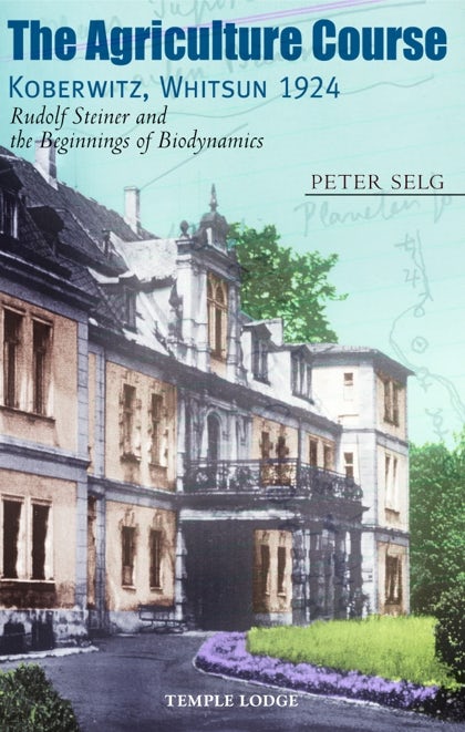 The Agriculture Course, Koberwitz Whitsun 1924: Rudolf Steiner and the Beginnings of Biodynamics by Peter Selg